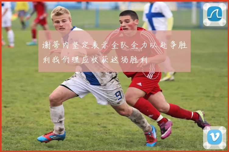 谢蒂内坚定表示全队全力以赴争胜利我们理应收获这场胜利