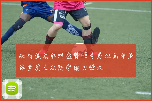 独行侠总经理盛赞48号秀拉瓦尔身体素质出众防守能力强大