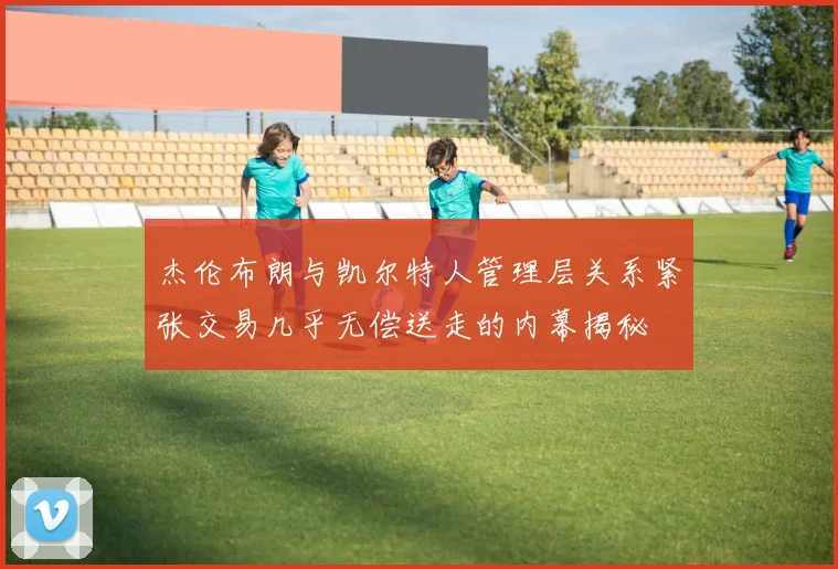 杰伦布朗与凯尔特人管理层关系紧张交易几乎无偿送走的内幕揭秘