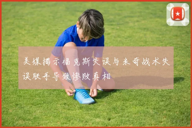 美媒揭示福克斯失误与米奇战术失误联手导致惨败真相