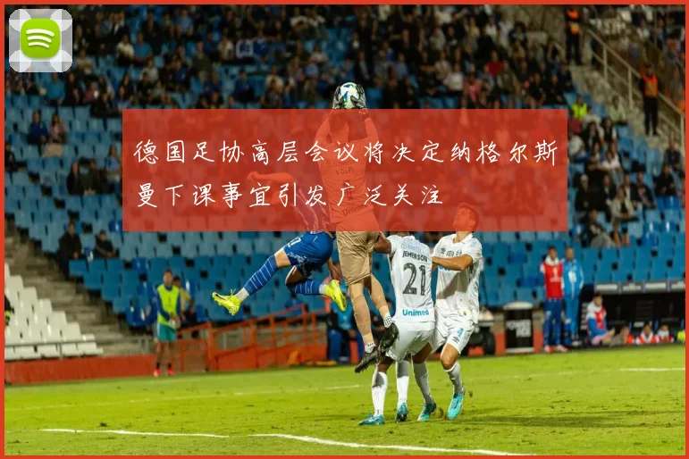 德国足协高层会议将决定纳格尔斯曼下课事宜引发广泛关注