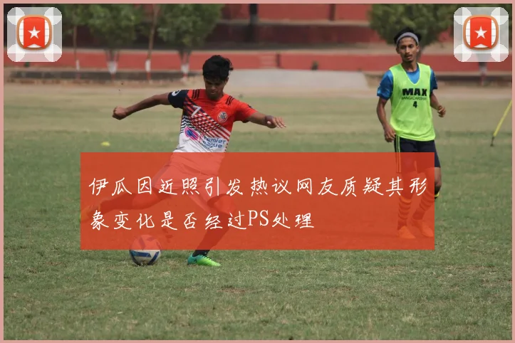 伊瓜因近照引发热议网友质疑其形象变化是否经过PS处理