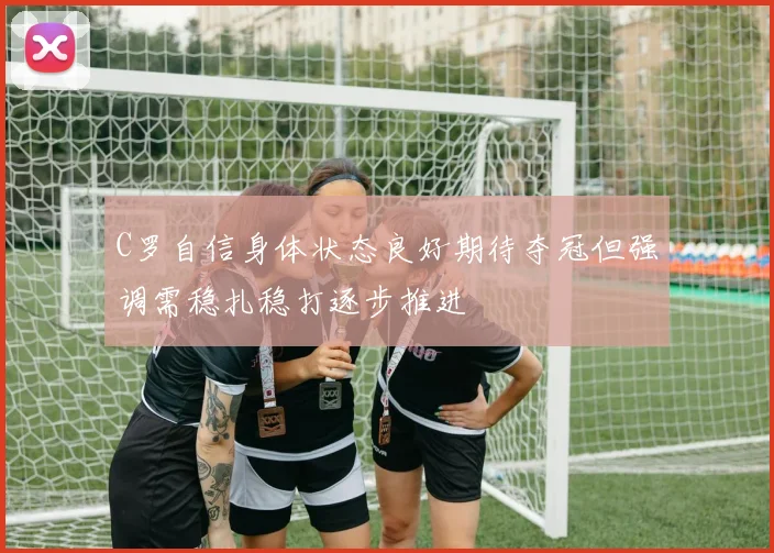 C罗自信身体状态良好期待夺冠但强调需稳扎稳打逐步推进