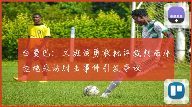 白曼巴：文班该勇敢批评裁判而非拒绝采访肘击事件引发争议