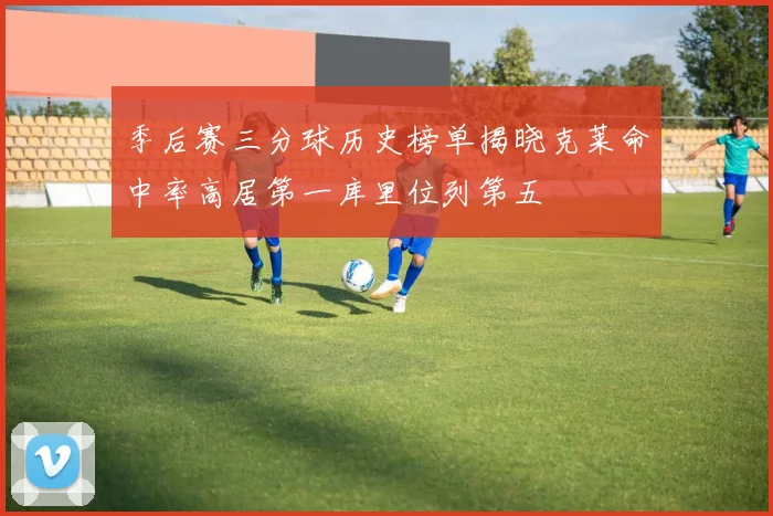 季后赛三分球历史榜单揭晓克莱命中率高居第一库里位列第五