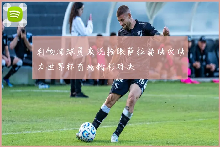 利物浦球员表现抢眼萨拉赫助攻助力世界杯首轮精彩对决