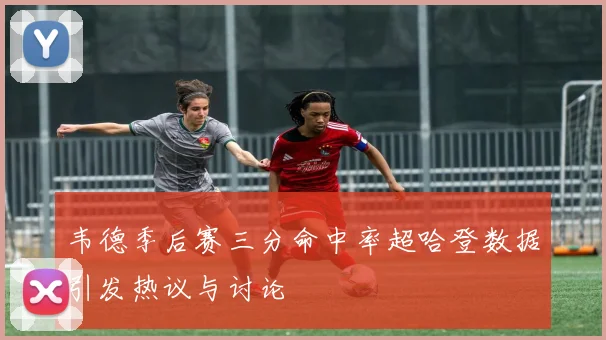 韦德季后赛三分命中率超哈登数据引发热议与讨论