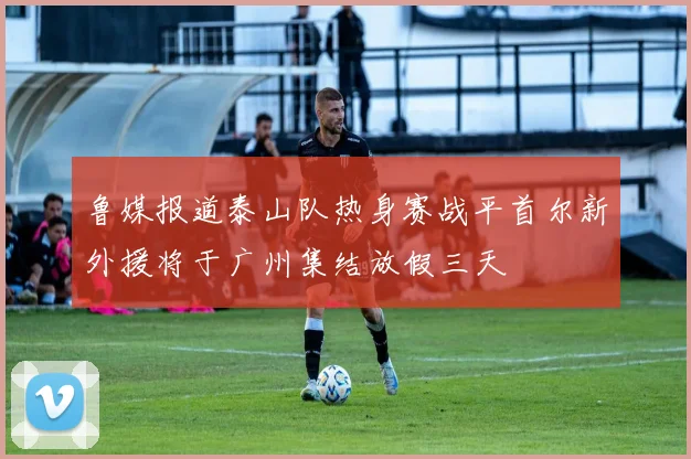 鲁媒报道泰山队热身赛战平首尔新外援将于广州集结放假三天