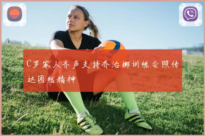 C罗家人齐声支持乔治娜训练合照传达团结精神